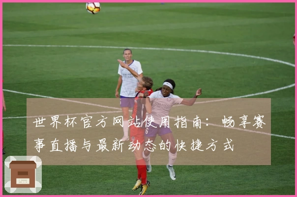 世界杯官方网站使用指南：畅享赛事直播与最新动态的快捷方式
